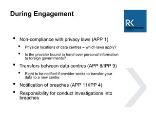 During Engagement
• Non-compliance with privacy laws (APP 1)
• Physical locations of data centres – which laws apply?
• Is the provider bound to hand over personal information
to foreign governments?
• Transfers between data centres (APP 8/IPP 9)
• Right to be notified if provider seeks to transfer your
data to a new centre
• Notification of breaches (APP 11/IPP 4)
• Responsibility for conduct investigations into
breaches
 