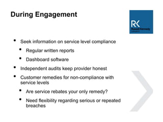 During Engagement
• Seek information on service level compliance
• Regular written reports
• Dashboard software
• Independent audits keep provider honest
• Customer remedies for non-compliance with
service levels
• Are service rebates your only remedy?
• Need flexibility regarding serious or repeated
breaches
 