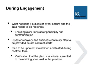 During Engagement
• What happens if a disaster event occurs and the
data needs to be restored?
• Ensuring clear lines of responsibility and
communication
• Disaster recovery and business continuity plan to
be provided before contract starts
• Plan to be updated, maintained and tested during
contract term.
• Verification that the plan is functional essential
to maintaining your trust in the provider
 