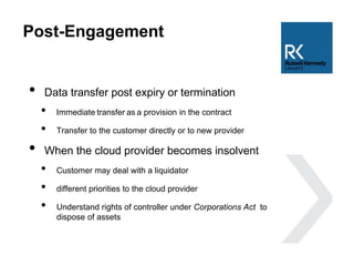 Post-Engagement
• Data transfer post expiry or termination
• Immediate transfer as a provision in the contract
• Transfer to the customer directly or to new provider
• When the cloud provider becomes insolvent
• Customer may deal with a liquidator
• different priorities to the cloud provider
• Understand rights of controller under Corporations Act to
dispose of assets
 