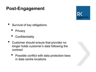 Post-Engagement
• Survival of key obligations
• Privacy
• Confidentiality
• Customer should ensure that provider no
longer holds customer’s data following the
contract
• Possible conflict with data protection laws
in data centre locations
 