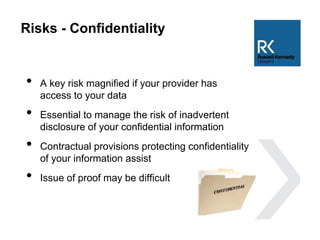 Risks - Confidentiality
• A key risk magnified if your provider has
access to your data
• Essential to manage the risk of inadvertent
disclosure of your confidential information
• Contractual provisions protecting confidentiality
of your information assist
• Issue of proof may be difficult
 