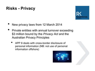 Risks - Privacy
• New privacy laws from 12 March 2014
• Private entities with annual turnover exceeding
$3 million bound by the Privacy Act and the
Australian Privacy Principles
• APP 8 deals with cross-border disclosure of
personal information (NB: not use of personal
information offshore)
 