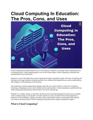 Cloud Computing In Education:
The Pros, Cons, and Uses
Cloud Computing has transformed the way we work and live. Whether it is through emails, watching movies,
or streaming music, cloud computing plays a role in all of these things. Cloud Computing in Education has
transformed the way of education.
Education is one of the fields where cloud computing has made a significant impact. The tasks of teaching and
learning are no longer limited to textbooks and have now shifted toward digital devices such as mobile phones
and computers, with technology at the forefront.
The technology of cloud computing has helped connect the non-virtual world to a virtual one. Using this
technology, computing resources can be shared anytime and anywhere. Cloud computing is a platform that has
made teaching and learning more efficient than it was about a decade ago.
Whether it’s a college, school, or university, the data can be stored and maintained on cloud servers and data
centers without buying or owning them. For their specific use, they can benefit from cloud computing in
education for their databases, storage, and other service requirements without worrying about data security.
Let’s learn more about what is Cloud Computing in Education and its negative and positive aspects.
What is Cloud Computing?
 
