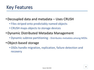 34
Key Features
•Decoupled data and metadata – Uses CRUSH
• Files striped onto predictably named objects
• CRUSH maps objects to storage devices
•Dynamic Distributed Metadata Management
• Dynamic subtree partitioning - Distributes metadata among MDSs
•Object-based storage
• OSDs handle migration, replication, failure detection and
recovery
Source: Weil OSDI
 