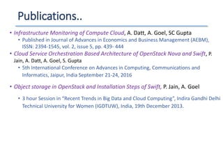 Publications..
• Infrastructure Monitoring of Compute Cloud, A. Datt, A. Goel, SC Gupta
• Published in Journal of Advances in Economics and Business Management (AEBM),
ISSN: 2394-1545, vol. 2, issue 5, pp. 439- 444
• Cloud Service Orchestration Based Architecture of OpenStack Nova and Swift, P.
Jain, A. Datt, A. Goel, S. Gupta
• 5th International Conference on Advances in Computing, Communications and
Informatics, Jaipur, India September 21-24, 2016
• Object storage in OpenStack and Installation Steps of Swift, P. Jain, A. Goel
• 3 hour Session in “Recent Trends in Big Data and Cloud Computing”, Indira Gandhi Delhi
Technical University for Women (IGDTUW), India, 19th December 2013.
 