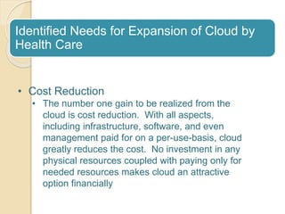 Identified Needs for Expansion of Cloud by
Health Care
• Cost Reduction
• The number one gain to be realized from the
cloud is cost reduction. With all aspects,
including infrastructure, software, and even
management paid for on a per-use-basis, cloud
greatly reduces the cost. No investment in any
physical resources coupled with paying only for
needed resources makes cloud an attractive
option financially
 