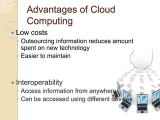 Advantages of Cloud
Computing
 Low costs
◦ Outsourcing information reduces amount
spent on new technology
◦ Easier to maintain
 Interoperability
◦ Access information from anywhere
◦ Can be accessed using different devices
 