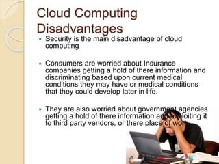 Cloud Computing
Disadvantages
 Security is the main disadvantage of cloud
computing
 Consumers are worried about Insurance
companies getting a hold of there information and
discriminating based upon current medical
conditions they may have or medical conditions
that they could develop later in life.
 They are also worried about government agencies
getting a hold of there information and exploiting it
to third party vendors, or there place of work.
 