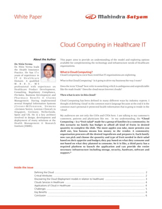 White Paper




                                                       Cloud Computing in Healthcare IT

                   About the Author                    This paper aims to provide an understanding of the model and exploring options
                                                       available for complementing the technology and infrastructure needs of Healthcare
Dr. Nitin Verma
Dr. Nitin Verma leads                                  organizations.
the Health Insurance
Practice. He has 17+                                   What is Cloud Computing?
years of experience in                                 Cloud Computing is a new buzz word that IT organizations are exploiting.
IT & Healthcare
Domain. A qualified                                    What is this Cloud Computing? Is it going to drive my business the way I want?
M . B . B . S , M S
professional with experience on                        Does the term “Cloud” here refer to something which is ambiguous and unpredictable
Healthcare Product Development,                        like the mad clouds? Does the cloud mean Internet clouds?
Consulting, Regulatory Compliance,
Pre-Sales, Business Development and                    Then what is new in this cloud?
Pharmacy Benefit & Claims
Management. Having implemented                         Cloud Computing has been defined in many different ways by industry experts. I
several Hospital Information Systems                   thought of defining 'cloud' in the common man's language because at the end it is the
(Cerner-Millennium, Siemens                            common man's personal & protected health information that is going to reside in the
–Invision/Sorien, Lorenzo Clinical) in                 'cloud'.
Singapore, Germany, Netherlands,
Spain and UK. He is a key architect                    My audiences are not only the CIOs and CTOs here. I am talking to my customer's
involved in design, development and                    customers, patients and physicians like me. In my understanding, the “Cloud
deployment of many solutions at the
                                                       Computing – is a “fruit salad” made for a group of families in a community. In
Health Management & Research
Institute (HMRI).                                      this scenario no family has budget to afford all kind of fruits in desired
                                                       quantity to complete the dish. The more apples you take, more pennies you
                                                       shell out, less banana means less money to the vendor. A community
                                                       organization procures all the desired ingredients and prepares it. Each family
                                                       now can pick and choose the quantity and type of fruit needed in their salad
                                                       based on their appetite and budget; they pay based on what they consume and
                                                       not based on what they planned to consume. So it is like, a third party has a
                                                       required platform to launch the application and can provide the entire
                                                       necessary infrastructure including storage, security, hardware, software and
                                                       support.”




Inside the issue
                   Defining the Cloud ............................................................................................................................... ........ 2
                   Critical Attributes .......................................................................................................................................... 2
                   Discovering the Cloud (Deployment models in relation to healthcare) ............................................................ 3
                   Clouds Services in Healthcare ........................................................................................................................ 4
                   Applications of Cloud in Healthcare .............................................................................................................. 4
                   Challenges .................................................................................................................................................... 5
                   Key Benefits .................................................................................................................................................. 6
                   Conclusion .................................................................................................................................................... 6
 