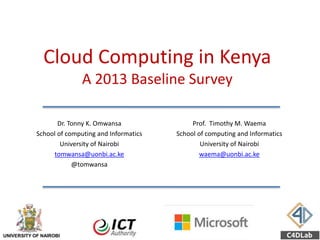 Cloud Computing in Kenya
A 2013 Baseline Survey
Dr. Tonny K. Omwansa
School of computing and Informatics
University of Nairobi
tomwansa@uonbi.ac.ke
@tomwansa
Prof. Timothy M. Waema
School of computing and Informatics
University of Nairobi
waema@uonbi.ac.ke
UNIVERSITY OF NAIROBI
 