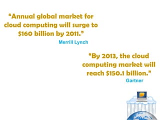 “Annual global market for
cloud computing will surge to
    $160 billion by 2011.”
                Merrill Lynch


                            “By 2013, the cloud
                          computing market will
                           reach $150.1 billion.”
                                       Gartner
 