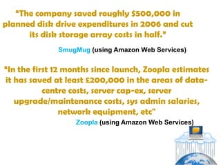 “The company saved roughly $500,000 in
planned disk drive expenditures in 2006 and cut
      its disk storage array costs in half.”
              SmugMug (using Amazon Web Services)


“In the first 12 months since launch, Zoopla estimates
it has saved at least £200,000 in the areas of data-
           centre costs, server cap-ex, server
   upgrade/maintenance costs, sys admin salaries,
                network equipment, etc"
                  Zoopla (using Amazon Web Services)
 