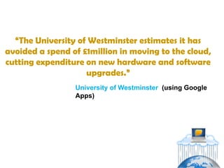 “The University of Westminster estimates it has
avoided a spend of £1million in moving to the cloud,
cutting expenditure on new hardware and software
                    upgrades.”
                 University of Westminster (using Google
                 Apps)
 