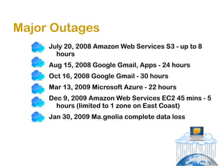 Major Outages
     July 20, 2008 Amazon Web Services S3 - up to 8
       hours
     Aug 15, 2008 Google Gmail, Apps - 24 hours
     Oct 16, 2008 Google Gmail - 30 hours
     Mar 13, 2009 Microsoft Azure - 22 hours
     Dec 9, 2009 Amazon Web Services EC2 45 mins - 5
       hours (limited to 1 zone on East Coast)
     Jan 30, 2009 Ma.gnolia complete data loss
 