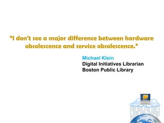 “I don't see a major difference between hardware
      obsolescence and service obsolescence.”
                        Michael Klein
                        Digital Initiatives Librarian
                        Boston Public Library
 