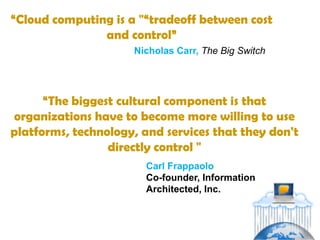 “Cloud computing is a "“tradeoff between cost
               and control”
                     Nicholas Carr, The Big Switch




      “The biggest cultural component is that
organizations have to become more willing to use
platforms, technology, and services that they don't
                 directly control "
                        Carl Frappaolo
                        Co-founder, Information
                        Architected, Inc.
 