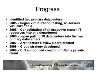 Progress  Identified two primary datacenters 2005 – began virtualization testing, 45 servers virtualized to 3 2005 – Consolidation of all executive branch IT resources into one department 2006 - began pulling 38 datacenters into the two primary datacenters 2007 – Architecture Review Board created 2008 – Cloud strategy developed 2009 – CIO announced creation of Utah’s private cloud Cloud Computing: A State’s Perspective 
