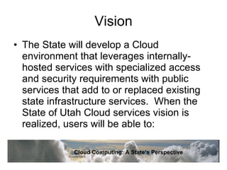 Vision The State will develop a Cloud environment that leverages internally-hosted services with specialized access and security requirements with public services that add to or replaced existing state infrastructure services.  When the State of Utah Cloud services vision is realized, users will be able to: Cloud Computing: A State’s Perspective 