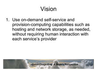Vision Use on-demand self-service and provision-computing capabilities such as hosting and network storage, as needed, without requiring human interaction with each service’s provider Cloud Computing: A State’s Perspective 