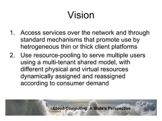Vision Access services over the network and through standard mechanisms that promote use by hetrogeneous thin or thick client platforms Use resource-pooling to serve multiple users using a multi-tenant shared model, with different physical and virtual resources dynamically assigned and reassigned according to consumer demand Cloud Computing: A State’s Perspective 