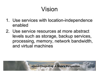 Vision Use services with location-independence enabled Use service resources at more abstract levels such as storage, backup services, processing, memory, network bandwidth, and virtual machines Cloud Computing: A State’s Perspective 