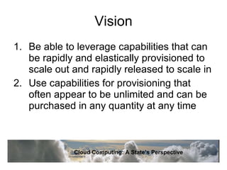 Vision Be able to leverage capabilities that can be rapidly and elastically provisioned to scale out and rapidly released to scale in Use capabilities for provisioning that often appear to be unlimited and can be purchased in any quantity at any time Cloud Computing: A State’s Perspective 