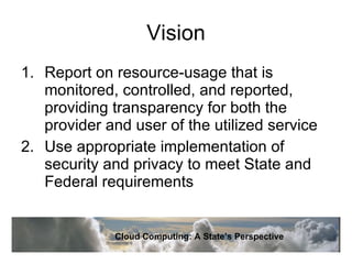 Vision Report on resource-usage that is monitored, controlled, and reported, providing transparency for both the provider and user of the utilized service Use appropriate implementation of security and privacy to meet State and Federal requirements Cloud Computing: A State’s Perspective 