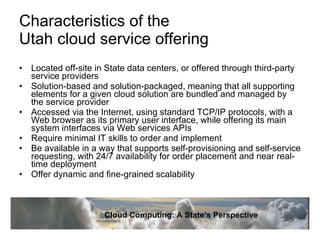 Characteristics of the  Utah cloud service offering  Located off-site in State data centers, or offered through third-party service providers  Solution-based and solution-packaged, meaning that all supporting elements for a given cloud solution are bundled and managed by the service provider  Accessed via the Internet, using standard TCP/IP protocols, with a Web browser as its primary user interface, while offering its main system interfaces via Web services APIs Require minimal IT skills to order and implement  Be available in a way that supports self-provisioning and self-service requesting, with 24/7 availability for order placement and near real-time deployment  Offer dynamic and fine-grained scalability  Cloud Computing: A State’s Perspective 