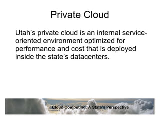 Private Cloud Utah’s private cloud is an internal service-oriented environment optimized for performance and cost that is deployed inside the state’s datacenters. Cloud Computing: A State’s Perspective 