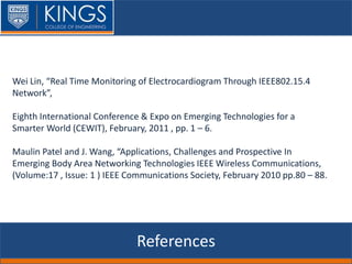 References
Wei Lin, “Real Time Monitoring of Electrocardiogram Through IEEE802.15.4
Network”,
Eighth International Conference & Expo on Emerging Technologies for a
Smarter World (CEWIT), February, 2011 , pp. 1 – 6.
Maulin Patel and J. Wang, “Applications, Challenges and Prospective In
Emerging Body Area Networking Technologies IEEE Wireless Communications,
(Volume:17 , Issue: 1 ) IEEE Communications Society, February 2010 pp.80 – 88.
 