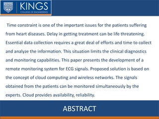 ABSTRACT
Time constraint is one of the important issues for the patients suffering
from heart diseases. Delay in getting treatment can be life threatening.
Essential data collection requires a great deal of efforts and time to collect
and analyze the information. This situation limits the clinical diagnostics
and monitoring capabilities. This paper presents the development of a
remote monitoring system for ECG signals. Proposed solution is based on
the concept of cloud computing and wireless networks. The signals
obtained from the patients can be monitored simultaneously by the
experts. Cloud provides availability, reliability.
 