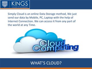 WHAT’S CLOUD?
Simply Cloud is an online Data Storage method, We just
send our data by Mobile, PC, Laptop with the help of
Internet Connection. We can access it from any part of
the world at any Time.
 