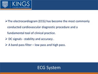 ECG System
The electrocardiogram (ECG) has become the most commonly
conducted cardiovascular diagnostic procedure and a
fundamental tool of clinical practice.
 DC signals - stability and accuracy .
 A band-pass filter – low pass and high pass.
 
