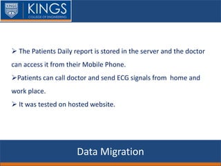 Data Migration
 The Patients Daily report is stored in the server and the doctor
can access it from their Mobile Phone.
Patients can call doctor and send ECG signals from home and
work place.
 It was tested on hosted website.
 
