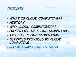 OUTLINEs : 
• WHAT IS CLOUD COMPUTING?? 
• HISTORY 
• WHY CLOUD COMPUTING??? 
• PROPERTIES OF CLOUD COMPUTING 
• TYPES OF CLOUD COMPUTING…. 
• SERVICES PROVIDED BY CLOUD 
COMPUTING 
• CLOUD COMPUTING IN NASA 
 