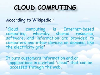 CLOUD COMPUTING 
According to Wikipedia : 
“Cloud computing is Internet-based 
computing, whereby shared resource, 
software, and information are provided to 
computers and other devices on demand, like 
the electricity grid” 
It puts customers information and or 
applications in a virtual “cloud” that can be 
accessed through the web. 
 