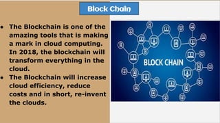 Block Chain
● The Blockchain is one of the
amazing tools that is making
a mark in cloud computing.
In 2018, the blockchain will
transform everything in the
cloud.
● The Blockchain will increase
cloud efficiency, reduce
costs and in short, re-invent
the clouds.
 