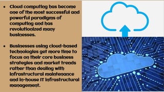 ● Cloud computing has become
one of the most successful and
powerful paradigms of
computing and has
revolutionized many
businesses.
● Businesses using cloud-based
technologies get more time to
focus on their core business
strategies and market trends
rather than dealing with
infrastructural maintenance
and in-house IT infrastructural
management.
 