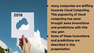 ● many companies are shifting
towards Cloud Computing,
This popularity of cloud
computing has some
brought some innovations
and predictions with this
new year.
● Some of these innovations
and predictions are
described in this
presentation
2018
 