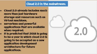 Cloud 2.0 in the mainstream:
● Cloud 2.0 already includes much
more than just hardware
storage and resources such as
Virtual machines,
● serverless and powerful
applications that are available
when required.
● It is predicted that 2018 is going
to be a year in which cloud 2.0 is
going to be accepted as a new
application development
architecture for future
applications.
 