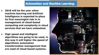 Automation and Machine Learning:
● 2018 will be the year when
machine learning and Artificial
Intelligence is expected to plays
its first meaningful role in in
management of cloud-based
computing and complexity in cloud
services that we have unleashed.
● High speed and intelligent
algorithms are going to be used, in
this way it will higher the speed of
algorithmic automation
transformation management that
are need of cloud-based systems.
 