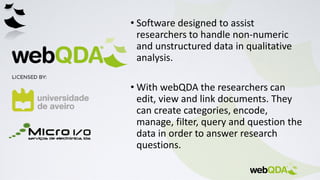 • Software designed to assist
researchers to handle non-numeric
and unstructured data in qualitative
analysis.
• With webQDA the researchers can
edit, view and link documents. They
can create categories, encode,
manage, filter, query and question the
data in order to answer research
questions.
 