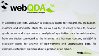 In academic contexts, webQDA is especially useful for researchers, graduation,
master's and doctorate students, as well as for research teams to develop
synchronous and asynchronous analysis of qualitative data in collaboration,
from any device connected to the internet. In a business context, webQDA is
especially useful for analysis of non-numeric and unstructured data, for
example, customers’ opinions about a product or an advert.
 
