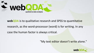 webQDA is to qualitative research and SPSS to quantitative
research, as the word-processor (word) is for writing. In any
case the human factor is always critical.
"My text editor doesn’t write alone."
 
