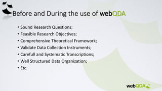 Before and During the use of webQDA
• Sound Research Questions;
• Feasible Research Objectives;
• Comprehensive Theoretical Framework;
• Validate Data Collection Instruments;
• Carefull and Systematic Transcriptions;
• Well Structured Data Organization;
• Etc.
 
