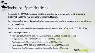 Technical Specifications
• Respects the HTML5 standard that is supported by most popular web browsers
(Internet Explorer, Firefox, Safari, Chrome, Opera).
• Permissions for use of Cookies is also a requirement and the browser must be allowed
to run JavaScript.
• For a better user experience we recommend a resolution of at least of 1280 x 720.
• Sources requirements:
• Text Sources: DOCX, PDF and TXT (Maximum size of 500,000 characters per file)
• image sources: JPG and PNG (Maximum size of 5MB per file)
• Audio sources: MP3 and WAV (Maximum size of 10MB per file)
• video sources: MP4, OGG and WEBM (Maximum size of 20MB per file)
• You can use YouTube videos, or videos from public sharing of Dropbox.
 
