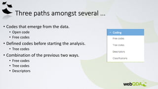 Three paths amongst several ...
• Codes that emerge from the data.
• Open code
• Free codes
• Defined codes before starting the analysis.
• Tree codes
• Combination of the previous two ways.
• Free codes
• Tree codes
• Descriptors
 