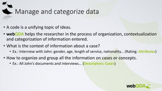 Manage and categorize data
• A code is a unifying topic of ideas.
• webQDA helps the researcher in the process of organization, contextualization
and categorization of information entered.
• What is the context of information about a case?
• Ex.: Interview with John: gender, age, length of service, nationality... (Rating: Attributes)
• How to organize and group all the information on cases or concepts.
• Ex.: All John’s documents and interviews... (Descriptors: Cases)
 