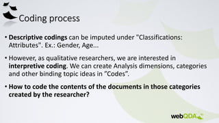 Coding process
• Descriptive codings can be imputed under "Classifications:
Attributes". Ex.: Gender, Age...
• However, as qualitative researchers, we are interested in
interpretive coding. We can create Analysis dimensions, categories
and other binding topic ideas in ”Codes”.
• How to code the contents of the documents in those categories
created by the researcher?
 